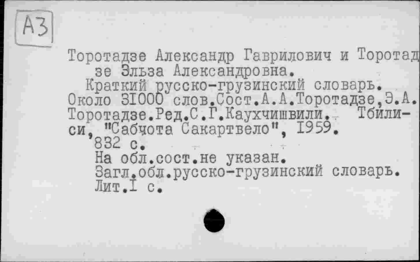 ﻿A3
Торотадзе Александр Гаврилович и Торотад зе Эльза Александровна.
Краткий русско-грузинский словарь. Около 3I00Ö слов.Оост.А.А.Торотадзе,Э.А. Торотадзе.Ред.С.Г.Каухчишвилй. Тбилиси, ’’Сабчота Сакартвело”, 1959.
832 с.
На обл.сост.не указан.
Загл.обл.русско-грузинский словарь.
Лит.1 с.